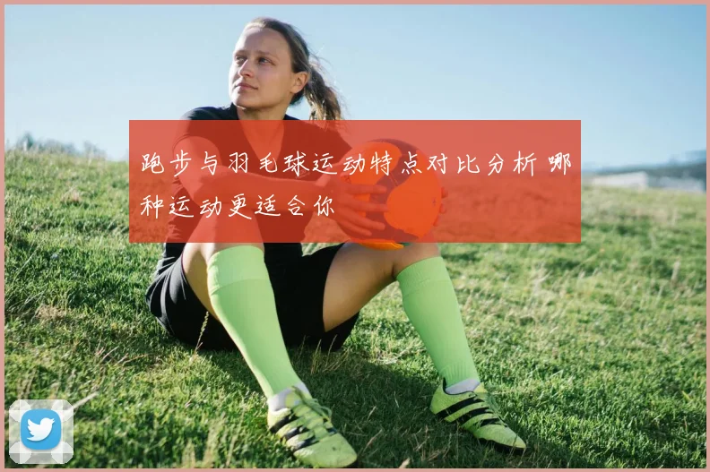 跑步与羽毛球运动特点对比分析 哪种运动更适合你