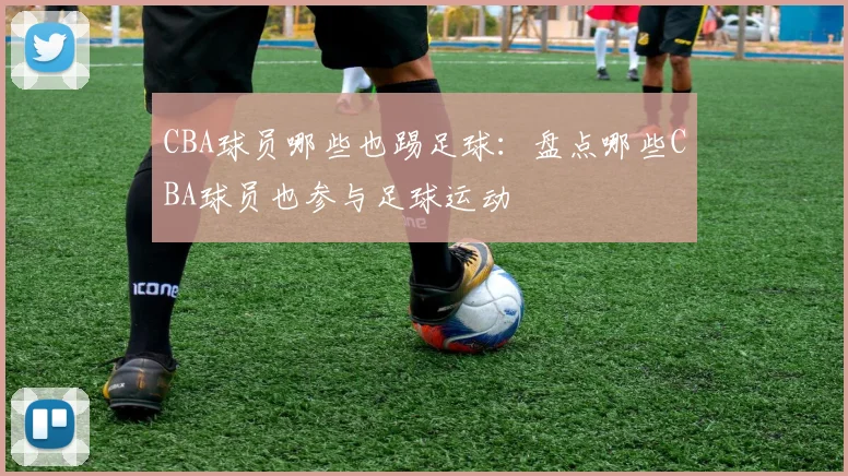 CBA球员哪些也踢足球：盘点哪些CBA球员也参与足球运动