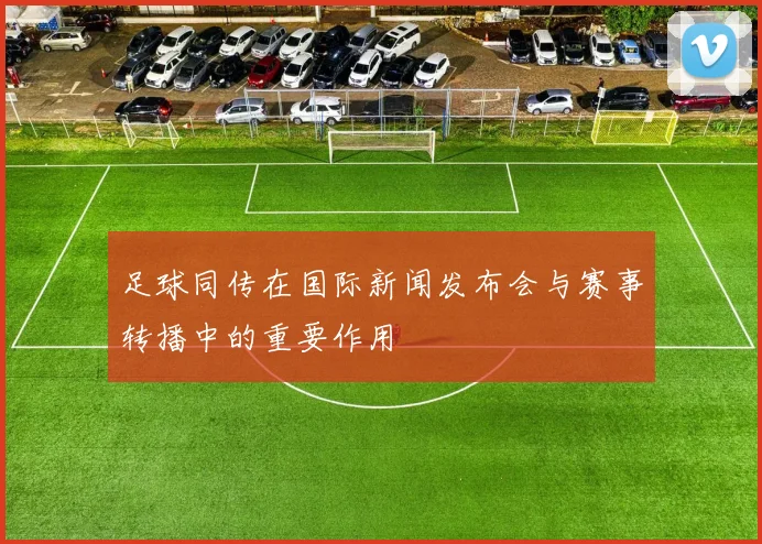 足球同传在国际新闻发布会与赛事转播中的重要作用